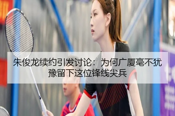 朱俊龙续约引发讨论：为何广厦毫不犹豫留下这位锋线尖兵